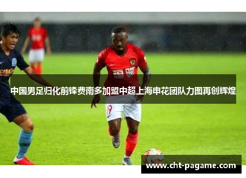 中国男足归化前锋费南多加盟中超上海申花团队力图再创辉煌