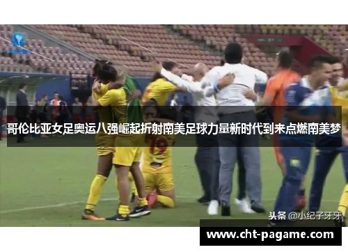 哥伦比亚女足奥运八强崛起折射南美足球力量新时代到来点燃南美梦