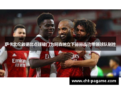 萨卡北伦敦德比点球破门为阿森纳立下赫赫战功带领球队制胜