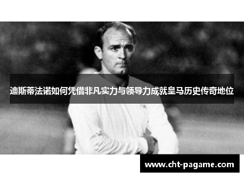 迪斯蒂法诺如何凭借非凡实力与领导力成就皇马历史传奇地位 迪斯蒂法诺如何凭借非凡实力与领导力成就皇马历史传奇地位